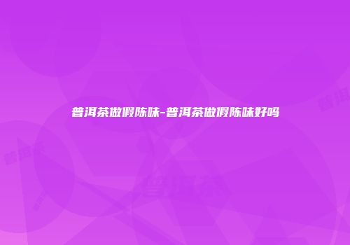 普洱茶做假陈味-普洱茶做假陈味好吗