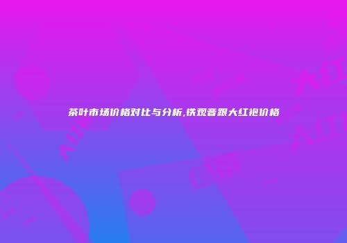 茶叶市场价格对比与分析,铁观音跟大红袍价格