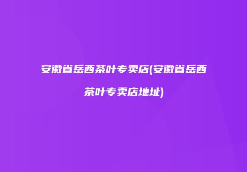 安徽省岳西茶叶专卖店(安徽省岳西茶叶专卖店地址)