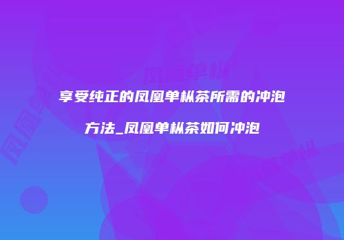 享受纯正的凤凰单枞茶所需的冲泡方法_凤凰单枞茶如何冲泡