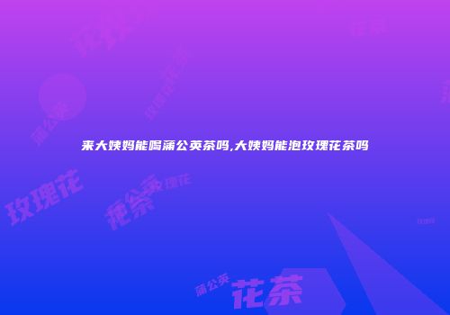 来大姨妈能喝蒲公英茶吗,大姨妈能泡玫瑰花茶吗