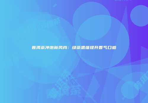 普洱茶冲泡新风尚：绿茶思维提升香气口感