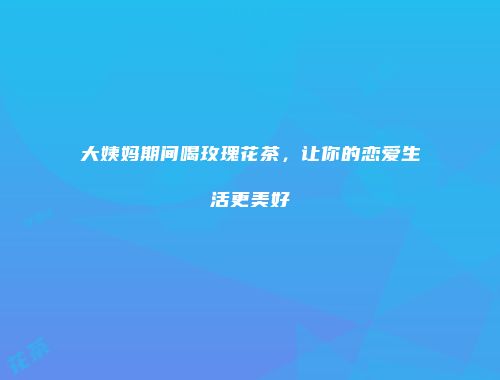 大姨妈期间喝玫瑰花茶，让你的恋爱生活更美好