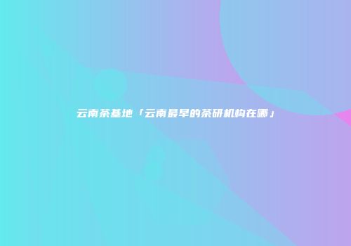 云南茶基地「云南最早的茶研机构在哪」
