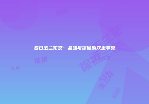 春日玉兰花茶：品味与保健的双重享受