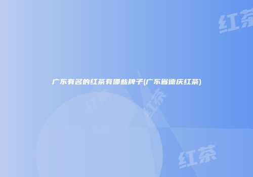 广东有名的红茶有哪些牌子(广东省德庆红茶)