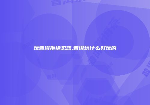 玩普洱拒绝忽悠,普洱玩什么好玩的