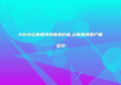 2019云南普洱茶春茶价格,云南普洱茶产量多少