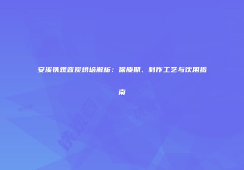 安溪铁观音炭烘培解析：保质期、制作工艺与饮用指南