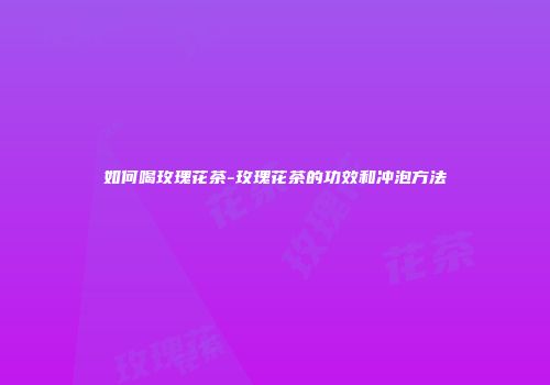 如何喝玫瑰花茶-玫瑰花茶的功效和冲泡方法