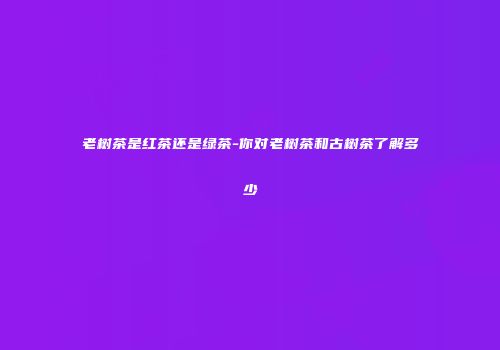 老树茶是红茶还是绿茶-你对老树茶和古树茶了解多少