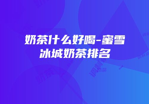 奶茶什么好喝-蜜雪冰城奶茶排名