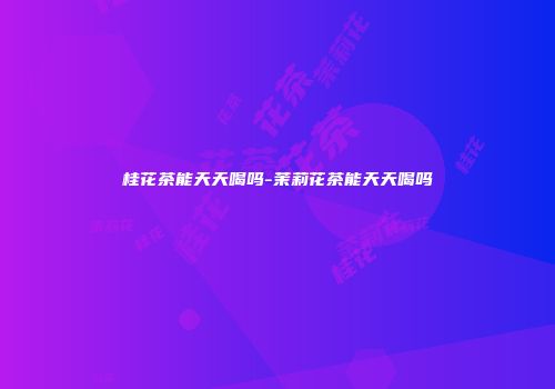 桂花茶能天天喝吗-茉莉花茶能天天喝吗