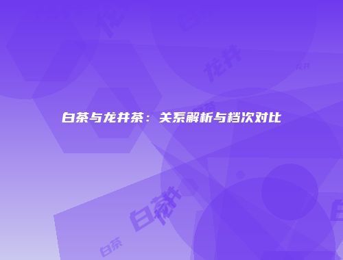 白茶与龙井茶：关系解析与档次对比
