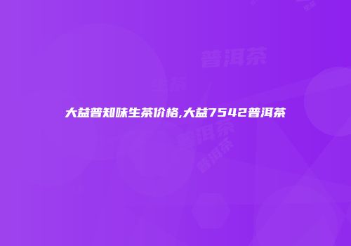 大益普知味生茶价格,大益7542普洱茶
