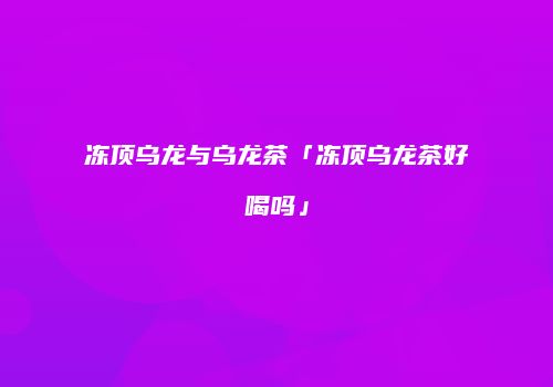 冻顶乌龙与乌龙茶「冻顶乌龙茶好喝吗」