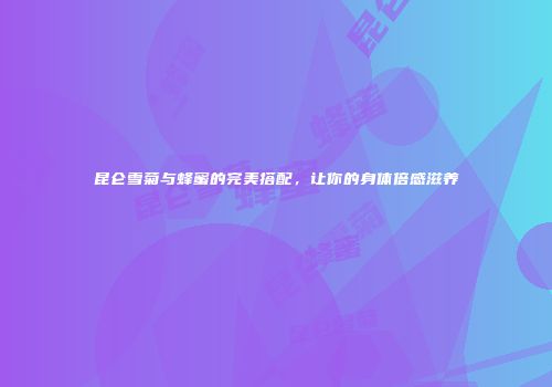 昆仑雪菊与蜂蜜的完美搭配，让你的身体倍感滋养