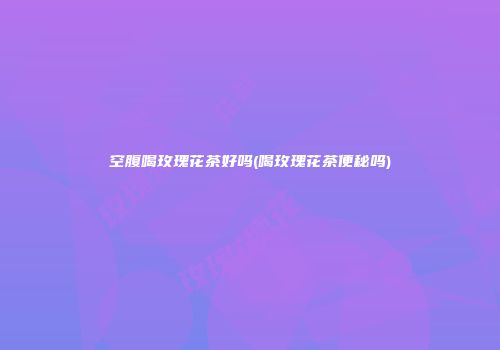 空腹喝玫瑰花茶好吗(喝玫瑰花茶便秘吗)