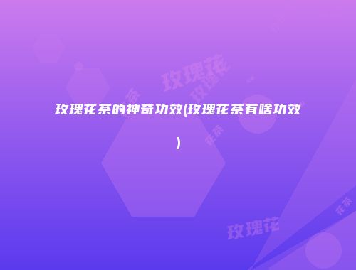 玫瑰花茶的神奇功效(玫瑰花茶有啥功效)