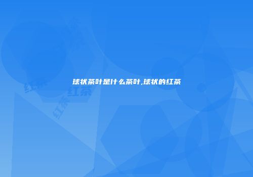 球状茶叶是什么茶叶,球状的红茶