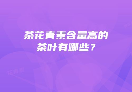 茶花青素含量高的茶叶有哪些？