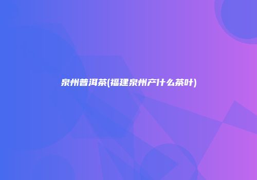 泉州普洱茶(福建泉州产什么茶叶)