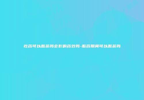 吃药可以喝茶吗会影响药效吗-服药期间可以喝茶吗