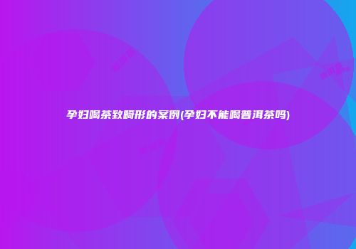 孕妇喝茶致畸形的案例(孕妇不能喝普洱茶吗)