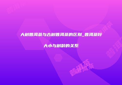 大树普洱茶与古树普洱茶的区别_普洱茶叶大小与树龄的关系