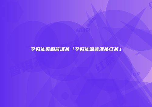 孕妇能否喝普洱茶「孕妇能喝普洱茶红茶」