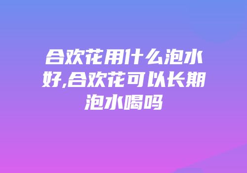 合欢花用什么泡水好,合欢花可以长期泡水喝吗