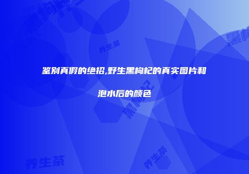 鉴别真假的绝招,野生黑枸杞的真实图片和泡水后的颜色