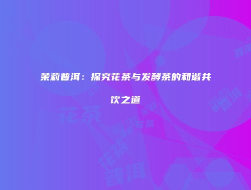 茉莉普洱：探究花茶与发酵茶的和谐共饮之道