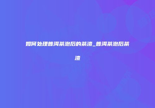 如何处理普洱茶泡后的茶渣_普洱茶泡后茶渣