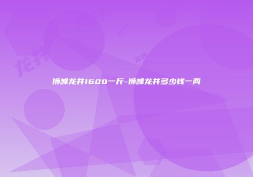 狮峰龙井1600一斤-狮峰龙井多少钱一两