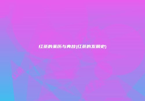 红茶的来历与典故(红茶的发展史)