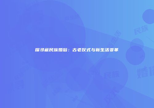 探寻藏民族婚俗：古老仪式与新生活变革