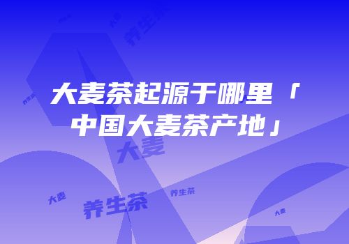 大麦茶起源于哪里「中国大麦茶产地」