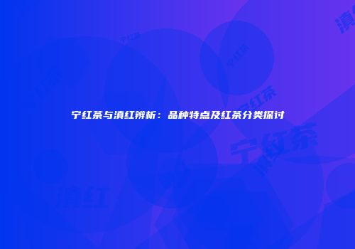 宁红茶与滇红辨析：品种特点及红茶分类探讨