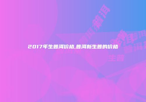2017年生普洱价格,普洱新生普的价格