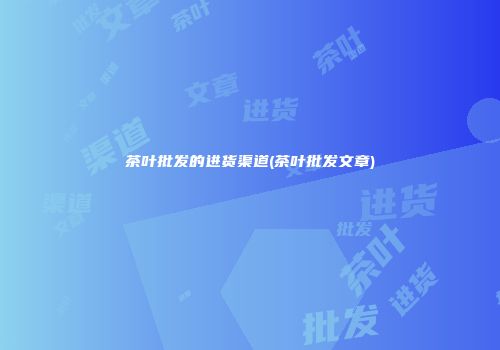 茶叶批发的进货渠道(茶叶批发文章)