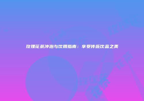玫瑰花茶冲泡与饮用指南：享受传统饮品之美