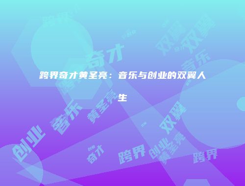 跨界奇才黄圣亮：音乐与创业的双翼人生