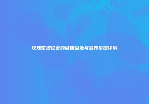 玫瑰花泡红枣的健康益处与营养价值详解
