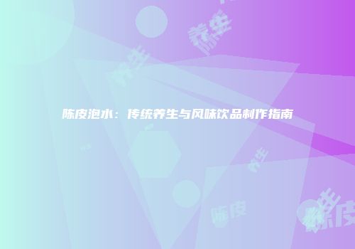 陈皮泡水：传统养生与风味饮品制作指南