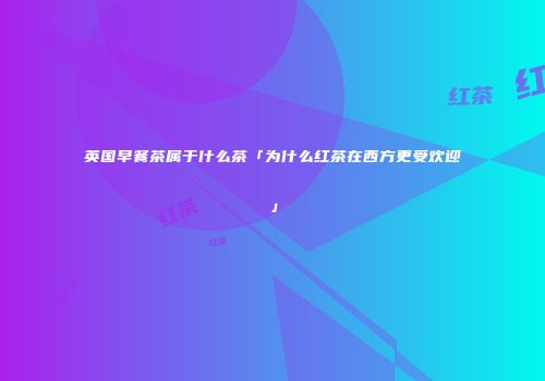英国早餐茶属于什么茶「为什么红茶在西方更受欢迎」