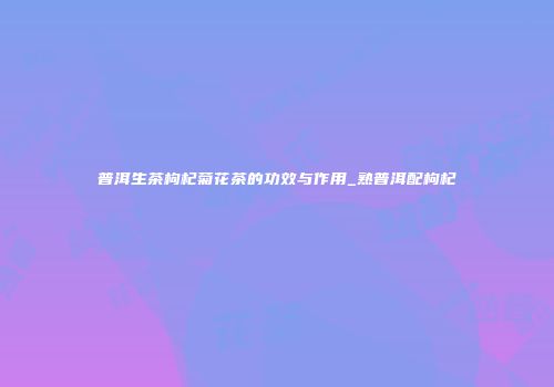 普洱生茶枸杞菊花茶的功效与作用_熟普洱配枸杞