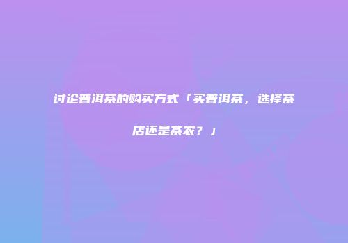 讨论普洱茶的购买方式「买普洱茶，选择茶店还是茶农？」
