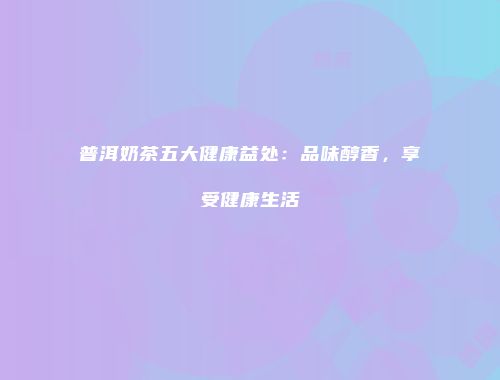 普洱奶茶五大健康益处：品味醇香，享受健康生活