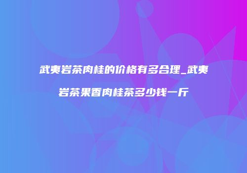 武夷岩茶肉桂的价格有多合理_武夷岩茶果香肉桂茶多少钱一斤